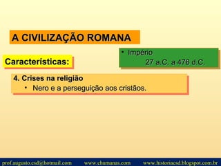 A CIVILIZAÇÃO ROMANAA CIVILIZAÇÃO ROMANA
Características:Características:Características:Características:
• ImpérioImpério
27 a.C. a 476 d.C.27 a.C. a 476 d.C.
• ImpérioImpério
27 a.C. a 476 d.C.27 a.C. a 476 d.C.
4.4. Crises na religiãoCrises na religião
• Nero e a perseguição aos cristãos.Nero e a perseguição aos cristãos.
4.4. Crises na religiãoCrises na religião
• Nero e a perseguição aos cristãos.Nero e a perseguição aos cristãos.
prof.augusto.csd@hotmail.com www.chumanas.com www.historiacsd.blogspot.com.br
 