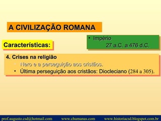 A CIVILIZAÇÃO ROMANAA CIVILIZAÇÃO ROMANA
Características:Características:Características:Características:
• ImpérioImpério
27 a.C. a 476 d.C.27 a.C. a 476 d.C.
• ImpérioImpério
27 a.C. a 476 d.C.27 a.C. a 476 d.C.
4.4. Crises na religiãoCrises na religião
• Nero e a perseguição aos cristãos.Nero e a perseguição aos cristãos.
• Última perseguição aos cristãos: Diocleciano (Última perseguição aos cristãos: Diocleciano (284 a 305)..
4.4. Crises na religiãoCrises na religião
• Nero e a perseguição aos cristãos.Nero e a perseguição aos cristãos.
• Última perseguição aos cristãos: Diocleciano (Última perseguição aos cristãos: Diocleciano (284 a 305)..
prof.augusto.csd@hotmail.com www.chumanas.com www.historiacsd.blogspot.com.br
 