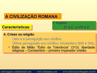 A CIVILIZAÇÃO ROMANAA CIVILIZAÇÃO ROMANA
Características:Características:Características:Características:
• ImpérioImpério
27 a.C. a 476 d.C.27 a.C. a 476 d.C.
• ImpérioImpério
27 a.C. a 476 d.C.27 a.C. a 476 d.C.
4.4. Crises na religiãoCrises na religião
• Nero e a perseguição aos cristãos.Nero e a perseguição aos cristãos.
• Última perseguição aos cristãos: Diocleciano (284 a 305).Última perseguição aos cristãos: Diocleciano (284 a 305).
• Édito de MilãoÉdito de Milão “Édito da Tolerância” (313): liberdadeliberdade
religiosa – Constantino – primeiro imperador cristão.religiosa – Constantino – primeiro imperador cristão.
4.4. Crises na religiãoCrises na religião
• Nero e a perseguição aos cristãos.Nero e a perseguição aos cristãos.
• Última perseguição aos cristãos: Diocleciano (284 a 305).Última perseguição aos cristãos: Diocleciano (284 a 305).
• Édito de MilãoÉdito de Milão “Édito da Tolerância” (313): liberdadeliberdade
religiosa – Constantino – primeiro imperador cristão.religiosa – Constantino – primeiro imperador cristão.
prof.augusto.csd@hotmail.com www.chumanas.com www.historiacsd.blogspot.com.br
 