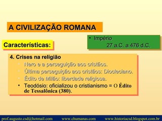 A CIVILIZAÇÃO ROMANAA CIVILIZAÇÃO ROMANA
Características:Características:Características:Características:
• ImpérioImpério
27 a.C. a 476 d.C.27 a.C. a 476 d.C.
• ImpérioImpério
27 a.C. a 476 d.C.27 a.C. a 476 d.C.
4.4. Crises na religiãoCrises na religião
• Nero e a perseguição aos cristãos.Nero e a perseguição aos cristãos.
• Última perseguição aos cristãos: Diocleciano.Última perseguição aos cristãos: Diocleciano.
• Édito de Milão: liberdade religiosa.Édito de Milão: liberdade religiosa.
• Teodósio: oficializou o cristianismo =Teodósio: oficializou o cristianismo = O Édito
de Tessalônica (380)..
4.4. Crises na religiãoCrises na religião
• Nero e a perseguição aos cristãos.Nero e a perseguição aos cristãos.
• Última perseguição aos cristãos: Diocleciano.Última perseguição aos cristãos: Diocleciano.
• Édito de Milão: liberdade religiosa.Édito de Milão: liberdade religiosa.
• Teodósio: oficializou o cristianismo =Teodósio: oficializou o cristianismo = O Édito
de Tessalônica (380)..
prof.augusto.csd@hotmail.com www.chumanas.com www.historiacsd.blogspot.com.br
 