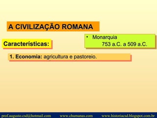 A CIVILIZAÇÃO ROMANAA CIVILIZAÇÃO ROMANA
Características:Características:Características:Características:
• MonarquiaMonarquia
753 a.C. a 509 a.C.753 a.C. a 509 a.C.
• MonarquiaMonarquia
753 a.C. a 509 a.C.753 a.C. a 509 a.C.
1.1. Economia:Economia: agricultura e pastoreio.agricultura e pastoreio.1.1. Economia:Economia: agricultura e pastoreio.agricultura e pastoreio.
prof.augusto.csd@hotmail.com www.chumanas.com www.historiacsd.blogspot.com.br
 
