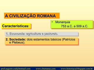 A CIVILIZAÇÃO ROMANAA CIVILIZAÇÃO ROMANA
2.2. Sociedade:Sociedade: dois estamentos básicos (Patríciosdois estamentos básicos (Patrícios
e Plebeus).e Plebeus).
2.2. Sociedade:Sociedade: dois estamentos básicos (Patríciosdois estamentos básicos (Patrícios
e Plebeus).e Plebeus).
Características:Características:Características:Características:
• MonarquiaMonarquia
753 a.C. a 509 a.C.753 a.C. a 509 a.C.
• MonarquiaMonarquia
753 a.C. a 509 a.C.753 a.C. a 509 a.C.
1.1. Economia:Economia: agricultura e pastoreio.agricultura e pastoreio.1.1. Economia:Economia: agricultura e pastoreio.agricultura e pastoreio.
prof.augusto.csd@hotmail.com www.chumanas.com www.historiacsd.blogspot.com.br
 