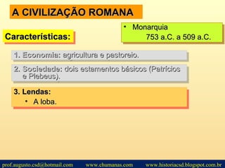 A CIVILIZAÇÃO ROMANAA CIVILIZAÇÃO ROMANA
2.2. Sociedade:Sociedade: dois estamentos básicos (Patríciosdois estamentos básicos (Patrícios
e Plebeus).e Plebeus).
2.2. Sociedade:Sociedade: dois estamentos básicos (Patríciosdois estamentos básicos (Patrícios
e Plebeus).e Plebeus).
Características:Características:Características:Características:
• MonarquiaMonarquia
753 a.C. a 509 a.C.753 a.C. a 509 a.C.
• MonarquiaMonarquia
753 a.C. a 509 a.C.753 a.C. a 509 a.C.
1.1. Economia:Economia: agricultura e pastoreio.agricultura e pastoreio.1.1. Economia:Economia: agricultura e pastoreio.agricultura e pastoreio.
3.3. Lendas:Lendas:
• A loba.A loba.
3.3. Lendas:Lendas:
• A loba.A loba.
prof.augusto.csd@hotmail.com www.chumanas.com www.historiacsd.blogspot.com.br
 