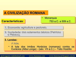 A CIVILIZAÇÃO ROMANAA CIVILIZAÇÃO ROMANA
2.2. Sociedade:Sociedade: dois estamentos básicos (Patríciosdois estamentos básicos (Patrícios
e Plebeus).e Plebeus).
2.2. Sociedade:Sociedade: dois estamentos básicos (Patríciosdois estamentos básicos (Patrícios
e Plebeus).e Plebeus).
Características:Características:Características:Características:
• MonarquiaMonarquia
753 a.C. a 509 a.C.753 a.C. a 509 a.C.
• MonarquiaMonarquia
753 a.C. a 509 a.C.753 a.C. a 509 a.C.
1.1. Economia:Economia: agricultura e pastoreio.agricultura e pastoreio.1.1. Economia:Economia: agricultura e pastoreio.agricultura e pastoreio.
3.3. Lendas:Lendas:
• A loba.A loba.
• A luta dos irmãos Horácios (romanos) contra osA luta dos irmãos Horácios (romanos) contra os
Curácios (Alba Longa) - (séc. VII a.C.) – Túlio HostílioCurácios (Alba Longa) - (séc. VII a.C.) – Túlio Hostílio
3.3. Lendas:Lendas:
• A loba.A loba.
• A luta dos irmãos Horácios (romanos) contra osA luta dos irmãos Horácios (romanos) contra os
Curácios (Alba Longa) - (séc. VII a.C.) – Túlio HostílioCurácios (Alba Longa) - (séc. VII a.C.) – Túlio Hostílio
prof.augusto.csd@hotmail.com www.chumanas.com www.historiacsd.blogspot.com.br
 