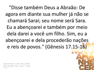 “Disse também Deus a Abraão: De
agora em diante sua mulher já não se
chamará Sarai; seu nome será Sara.
Eu a abençoarei e também por meio
dela darei a você um filho. Sim, eu a
abençoarei e dela procederão nações
e reis de povos." (Gênesis 17.15-16)
 