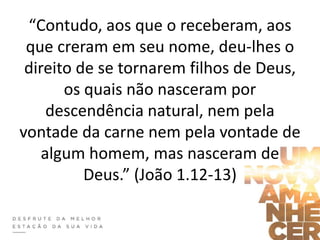 “Contudo, aos que o receberam, aos
que creram em seu nome, deu-lhes o
direito de se tornarem filhos de Deus,
os quais não nasceram por
descendência natural, nem pela
vontade da carne nem pela vontade de
algum homem, mas nasceram de
Deus.” (João 1.12-13)
 