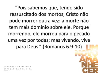 “Pois sabemos que, tendo sido
ressuscitado dos mortos, Cristo não
pode morrer outra vez: a morte não
tem mais domínio sobre ele. Porque
morrendo, ele morreu para o pecado
uma vez por todas; mas vivendo, vive
para Deus.” (Romanos 6.9-10)
 