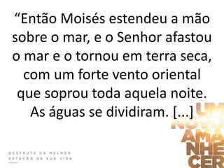 “Então Moisés estendeu a mão
sobre o mar, e o Senhor afastou
o mar e o tornou em terra seca,
com um forte vento oriental
que soprou toda aquela noite.
As águas se dividiram. [...]
 