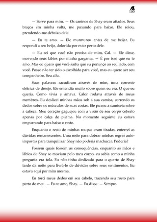 100
— Serve para mim. — Os caninos de Shay eram afiados. Seus
braços em minha volta, me puxando para baixo. Ele rolou,
prendendo-me debaixo dele.
— Eu te amo. — Ele murmurou antes de me beijar. Eu
respondi a seu beijo, dolorida por estar perto dele.
— Eu sei que você não precisa de mim, Cal. — Ele disse,
movendo seus lábios por minha garganta. — É por isso que eu te
amo. Mas eu quero que você saiba que eu pertenço ao seu lado, com
você. Posso não ter sido o escolhido para você, mas eu quero ser seu
companheiro. Seu alfa.
Suas palavras sacudiram através de mim, uma corrente
elétrica de desejo. Ele entendia muito sobre quem eu era. O que eu
queria. Como vivia e amava. Calor rodava através de meus
membros. Eu deslizei minhas mãos sob a sua camisa, correndo os
dedos sobre os músculos de suas costas. Ele puxou a camiseta sobre
a cabeça. Meu coração gaguejou com a visão de seu corpo coberto
apenas por calça de pijama. No momento seguinte eu estava
empurrando para baixo o resto.
Enquanto o resto de minhas roupas eram tiradas, enterrei as
dúvidas remanescentes. Uma noite para dobrar minhas regras auto-
impostas para tranquilizar Shay não poderia machucar. Poderia?
Fossem quais fossem as consequências, enquanto as mãos e
lábios de Shay se moviam pelo meu corpo, eu sabia como a minha
pergunta era tola. Eu não tinha deslizado para o quarto de Shay
tarde da noite para livrá-lo de dúvidas sobre seus sentimentos. Eu
estava aqui por mim mesma.
Eu torci meus dedos em seu cabelo, trazendo seu rosto para
perto do meu. — Eu te amo, Shay. — Eu disse. — Sempre.
 