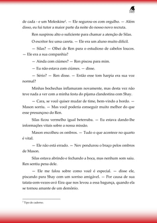 105
de cada - e um Moleskine2. — Ele segurou-os com orgulho. — Além
disso, eu fui tutor a maior parte da noite do nosso novo recruta.
Ren suspirou alto o suficiente para chamar a atenção de Silas.
O escritor fez uma careta. — Ele era um aluno muito difícil.
— Silas? — Olhei de Ren para o estudioso de cabelos loucos.
— Ele era a sua companhia?
— Ainda com ciúmes? — Ren piscou para mim.
— Eu não estava com ciúmes. — disse.
— Sério? — Ren disse. — Então esse tom harpia era sua voz
normal?
Minhas bochechas inflamaram novamente, mas desta vez não
teve nada a ver com a minha festa do pijama clandestina com Shay.
— Cara, se você quiser mudar de time, bem-vindo a bordo. —
Mason sorriu. — Mas você poderia conseguir muito melhor do que
esse presunçoso do Ren.
Silas ficou vermelho igual beterraba. — Eu estava dando-lhe
informações vitais sobre a nossa missão.
Mason encolheu os ombros. — Tudo o que acontece no quarto
é vital.
— Ele não está errado. — Nev pendurou o braço pelos ombros
de Mason.
Silas estava abrindo e fechando a boca, mas nenhum som saiu.
Ren sentiu pena dele.
— Ele me falou sobre como você é especial. — disse ele,
piscando para Shay com um sorriso amigável. — Por causa de sua
tatata-cem-vezes-avó Eira que nos levou a essa bagunça, quando ela
se tornou amante de um demônio.
2
Tipo de caderno.
 