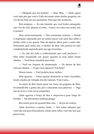 106
— Obrigado por me lembrar. — disse Shay. — Então agora
você sabe por que você e Calla deveriam cortar minha garganta, em
vez de um bolo em seu casamento. Pena que não aconteceu.
Ren enrijeceu. — Eu não lamento que você tenha conseguido
sair vivo de Vail. Quanto ao resto... Vamos ver como isso acaba, não
é mesmo?
Shay sorriu lentamente. — Nós certamente veremos. — Prendi
a respiração, esperando por ele contra-atacar com uma dica sobre a
minha visita a seu quarto. Mas ele apenas olhou para o outro alfa.
Felizmente para todos nós, o cérebro de Shay não parecia ter sido
completamente superado pelo seu ego masculino.
— Eu não dei todo o conhecimento que você precisava. —
Silas tinha recuperado um pouco quando as suas lições foram
refeitas. — Você ficou rosnando para mim.
— Você me chamou de abominação. — Os dentes de Ren
estavam afiados. — O que você esperava? Um beijo?
Mason tossiu. — Você poderia fazer melhor.
Silas ignorou. — Estou apenas afirmando os fatos. Guardiões
foram criados em violação das leis naturais. Você é uma...
As mãos de Ren foram parar em torno da garganta de Silas,
levantando-lhe a ponta dos pés e sufocando suas palavras. — Diga
isso de novo e você vai se arrepender.
Adne agarrou o braço de Ren e empurrou-o para longe do
Escriba. — Ele não oferece nenhum perigo.
Ren sorriu para ela quando Silas caiu. — Só pra ter certeza.
Adne devolveu o sorriso, rindo. — Nós todos sabemos que
você não está para brincadeiras, irmão mais velho, você não tem que
provar isso.
 
