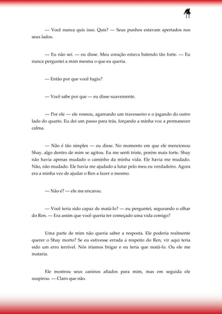 11
― Você nunca quis isso. Quis? ― Seus punhos estavam apertados nos
seus lados.
― Eu não sei. ― eu disse. Meu coração estava batendo tão forte. ― Eu
nunca perguntei a mim mesma o que eu queria.
― Então por que você fugiu?
― Você sabe por que ― eu disse suavemente.
― Por ele ― ele rosnou, agarrando um travesseiro e o jogando do outro
lado do quarto. Eu dei um passo para trás, forçando a minha voz a permanecer
calma.
― Não é tão simples ― eu disse. No momento em que ele mencionou
Shay, algo dentro de mim se agitou. Eu me senti triste, porém mais forte. Shay
não havia apenas mudado o caminho da minha vida. Ele havia me mudado.
Não, não mudado. Ele havia me ajudado a lutar pelo meu eu verdadeiro. Agora
era a minha vez de ajudar o Ren a fazer o mesmo.
― Não é? ― ele me encarou.
― Você teria sido capaz de matá-lo? ― eu perguntei, segurando o olhar
do Ren. ― Era assim que você queria ter começado uma vida comigo?
Uma parte de mim não queria saber a resposta. Ele poderia realmente
querer o Shay morto? Se eu estivesse errada a respeito do Ren, vir aqui teria
sido um erro terrível. Nós iríamos brigar e eu teria que matá-lo. Ou ele me
mataria.
Ele mostrou seus caninos afiados para mim, mas em seguida ele
suspirou. ― Claro que não.
 