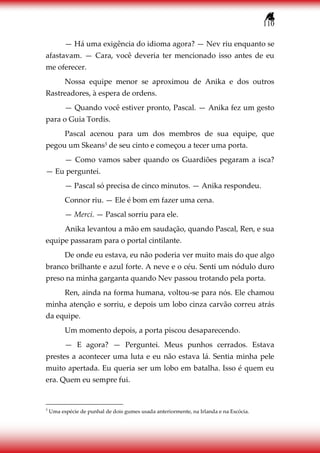 110
— Há uma exigência do idioma agora? — Nev riu enquanto se
afastavam. — Cara, você deveria ter mencionado isso antes de eu
me oferecer.
Nossa equipe menor se aproximou de Anika e dos outros
Rastreadores, à espera de ordens.
— Quando você estiver pronto, Pascal. — Anika fez um gesto
para o Guia Tordis.
Pascal acenou para um dos membros de sua equipe, que
pegou um Skeans3 de seu cinto e começou a tecer uma porta.
— Como vamos saber quando os Guardiões pegaram a isca?
— Eu perguntei.
— Pascal só precisa de cinco minutos. — Anika respondeu.
Connor riu. — Ele é bom em fazer uma cena.
— Merci. — Pascal sorriu para ele.
Anika levantou a mão em saudação, quando Pascal, Ren, e sua
equipe passaram para o portal cintilante.
De onde eu estava, eu não poderia ver muito mais do que algo
branco brilhante e azul forte. A neve e o céu. Senti um nódulo duro
preso na minha garganta quando Nev passou trotando pela porta.
Ren, ainda na forma humana, voltou-se para nós. Ele chamou
minha atenção e sorriu, e depois um lobo cinza carvão correu atrás
da equipe.
Um momento depois, a porta piscou desaparecendo.
— E agora? — Perguntei. Meus punhos cerrados. Estava
prestes a acontecer uma luta e eu não estava lá. Sentia minha pele
muito apertada. Eu queria ser um lobo em batalha. Isso é quem eu
era. Quem eu sempre fui.
3
Uma espécie de punhal de dois gumes usada anteriormente, na Irlanda e na Escócia.
 