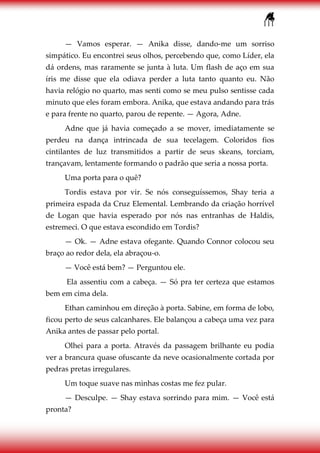 111
— Vamos esperar. — Anika disse, dando-me um sorriso
simpático. Eu encontrei seus olhos, percebendo que, como Líder, ela
dá ordens, mas raramente se junta à luta. Um flash de aço em sua
íris me disse que ela odiava perder a luta tanto quanto eu. Não
havia relógio no quarto, mas senti como se meu pulso sentisse cada
minuto que eles foram embora. Anika, que estava andando para trás
e para frente no quarto, parou de repente. — Agora, Adne.
Adne que já havia começado a se mover, imediatamente se
perdeu na dança intrincada de sua tecelagem. Coloridos fios
cintilantes de luz transmitidos a partir de seus skeans, torciam,
trançavam, lentamente formando o padrão que seria a nossa porta.
Uma porta para o quê?
Tordis estava por vir. Se nós conseguíssemos, Shay teria a
primeira espada da Cruz Elemental. Lembrando da criação horrível
de Logan que havia esperado por nós nas entranhas de Haldis,
estremeci. O que estava escondido em Tordis?
— Ok. — Adne estava ofegante. Quando Connor colocou seu
braço ao redor dela, ela abraçou-o.
— Você está bem? — Perguntou ele.
Ela assentiu com a cabeça. — Só pra ter certeza que estamos
bem em cima dela.
Ethan caminhou em direção à porta. Sabine, em forma de lobo,
ficou perto de seus calcanhares. Ele balançou a cabeça uma vez para
Anika antes de passar pelo portal.
Olhei para a porta. Através da passagem brilhante eu podia
ver a brancura quase ofuscante da neve ocasionalmente cortada por
pedras pretas irregulares.
Um toque suave nas minhas costas me fez pular.
— Desculpe. — Shay estava sorrindo para mim. — Você está
pronta?
 