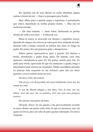 114
Ela apontou um de seus Skeans na rocha obsidiana alguns
metros à frente de nós. — Essa é a passagem para Tordis.
Shay olhou para a parede negra e expressou o pensamento
que estava depositado na minha própria mente. — Mas não há
nenhuma entrada.
— Há uma entrada. — disse Adne, deslizando as pontas
afiadas de volta a seu cinto. — É difícil de ver.
Ethan já estava se movendo em direção a superfície escura.
Quando ele chegou, ele colocou as mãos para fora, andando de lado,
durante todo o tempo correndo as palmas das mãos ao longo da
pedra. Ele parou, deu um pequeno grito, e desapareceu.
Sabine gemia, apressando-se para a parede. Ela cheirou a
borda, arranhando a pedra bruta preta. De repente, uma mão
apareceu, estendendo-se para ela. Ela gritou, caindo para trás. Eu
pulei para frente, apavorada de que ela começasse a queda, longa e
interminável pela encosta da montanha. Minha mandíbula prendeu
no pescoço dela enquanto eu me inclinava para trás em meus
quadris e cavava minhas patas na neve.
Me deixe, Calla. Ela rosnou.
Não até que a lei da gravidade não esteja trabalhando contra nós. Eu
rosnei de volta.
A voz de Mason chegou a nós duas. Pare de lutar com ela,
Sabine. Você não quer cair no penhasco. Você não seria uma panqueca
atrativa.
Ela rosnou, mas parou de lutar.
Obrigada, Mason. Eu me agarrei a ela, provavelmente cavando
os meus dentes um pouco mais forte do que eu precisava, mas ela
quase nos levou para um salto de pára-quedas indesejado. Eu estava
chateada.
 