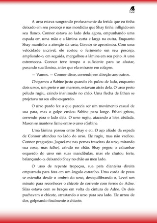 122
A ursa estava sangrando profusamente da ferida que eu tinha
deixado em seu pescoço e nas mordidas que Shay tinha infligido em
seu flanco. Connor estava ao lado dela agora, empunhando uma
espada em uma mão e a lâmina curta e larga na outra. Enquanto
Shay mantinha a atenção da ursa, Connor se aproximou. Com uma
velocidade incrível, ele cortou o ferimento em seu pescoço,
ampliando-o, em seguida, mergulhou a lâmina em seu peito. A ursa
estremeceu. Connor teve tempo o suficiente para se afastar,
puxando sua lâmina, antes que ela entrasse em colapso.
— Vamos. — Connor disse, correndo em direção aos outros.
Chegamos a Sabine justo quando ela pulou de lado, enquanto
dois ursos, um preto e um marrom, estavam atrás dela. O urso preto
peludo rugiu, caindo inanimado no chão. Uma flecha de Ethan se
projetava no seu olho esquerdo.
O urso pardo fez o que parecia ser um movimento casual de
sua pata, mas o golpe enviou Sabine para longe. Ethan gritou,
correndo para o lado dela. O urso rugiu, atacando a loba abalada.
Mason se manteve firme entre o urso e Sabine.
Uma lâmina passou entre Shay e eu. O aço afiado da espada
de Connor afundou no lado do urso. Ele rugiu, mas não vacilou.
Connor praguejou. Joguei-me nas pernas traseiras do urso, mirando
sua coxa, mas falhei, caindo no chão. Shay pegou o calcanhar
esquerdo do urso em suas mandíbulas, mas ele chutou forte,
balançando-o, deixando Shay no chão ao meu lado.
O urso de repente tropeçou, sua pata dianteira direita
empurrada para fora em um ângulo estranho. Uma corda de prata
se estendia desde o ombro do urso, desequilibrando-o. Levei um
minuto para reconhecer o chicote de corrente com ferros de Adne.
Silas estava com os braços em volta da cintura de Adne. Os dois
puchavam o chicote, arrastando o urso para seu lado. Ele urrou de
dor, golpeando finalmente o chicote.
 