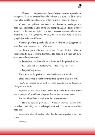 123
— Connor! — As juntas de Adne ficaram brancas quando ela
se agarrou à outra extremidade do chicote, e o rosto de Silas rosto
estava tão pálido quanto as suas mãos estavam ensanguentadas.
Connor mergulhou para frente, seu braço esquerdo puxado
para trás. Enquanto o urso fixou seu olhar em Adne e Silas, Connor
apertou a lâmina na ferida em seu pescoço, conduzindo o aço
profundo em sua garganta. O rugido do animal tornou-se um
gorgolejo e caiu em silêncio.
Connor grunhiu quando ele puxou a lâmina da garganta do
urso, limpando-a na neve. — Que luta.
— Tanto para alianças. — disse Ethan. Sabine tinha se
transformado para a forma humana. Ele ajudou-a a ficar em pé e
estava estudando seu rosto.
— Estou bem. — disse ela. — Não foi a minha primeira luta.
— Esse urso te bateu fortemente. — Ele tocou seu rosto.
— Eu posso aguentar.
Ele sorriu. — Eu preferiria que não tivesse acontecido.
Shay pressionou o nariz contra o meu queixo. Você está bem?
Yeah. Eu apoiei meus ombros nele quando ele se levantou.
Obrigada pela ajuda.
O prazer foi meu. Seus olhos verdes brilhavam de malícia. Estive
procurando por algum tipo de vingança do urso que me atacou antes.
Eu abanei o rabo e enviei meu riso em sua mente.
— Hora do recurso principal. — Connor estava ao nosso lado.
Ele olhou para Shay. — Eu acho que você vai precisar de suas mãos
para isso.
Acho que a diversão acabou. Shay lambeu meu queixo e eu ri de
novo.
Diversão?
 