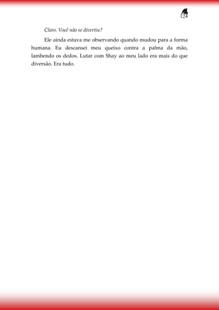 124
Claro. Você não se divertiu?
Ele ainda estava me observando quando mudou para a forma
humana. Eu descansei meu queixo contra a palma da mão,
lambendo os dedos. Lutar com Shay ao meu lado era mais do que
diversão. Era tudo.
 