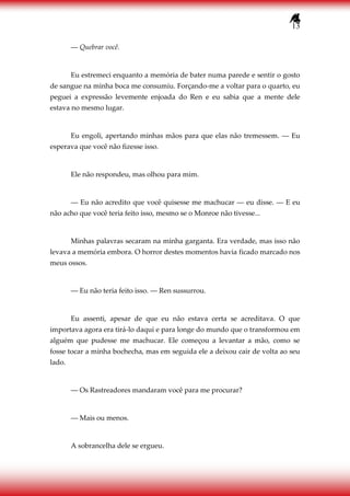 13
― Quebrar você.
Eu estremeci enquanto a memória de bater numa parede e sentir o gosto
de sangue na minha boca me consumiu. Forçando-me a voltar para o quarto, eu
peguei a expressão levemente enjoada do Ren e eu sabia que a mente dele
estava no mesmo lugar.
Eu engoli, apertando minhas mãos para que elas não tremessem. ― Eu
esperava que você não fizesse isso.
Ele não respondeu, mas olhou para mim.
― Eu não acredito que você quisesse me machucar ― eu disse. ― E eu
não acho que você teria feito isso, mesmo se o Monroe não tivesse...
Minhas palavras secaram na minha garganta. Era verdade, mas isso não
levava a memória embora. O horror destes momentos havia ficado marcado nos
meus ossos.
― Eu não teria feito isso. ― Ren sussurrou.
Eu assenti, apesar de que eu não estava certa se acreditava. O que
importava agora era tirá-lo daqui e para longe do mundo que o transformou em
alguém que pudesse me machucar. Ele começou a levantar a mão, como se
fosse tocar a minha bochecha, mas em seguida ele a deixou cair de volta ao seu
lado.
― Os Rastreadores mandaram você para me procurar?
― Mais ou menos.
A sobrancelha dele se ergueu.
 