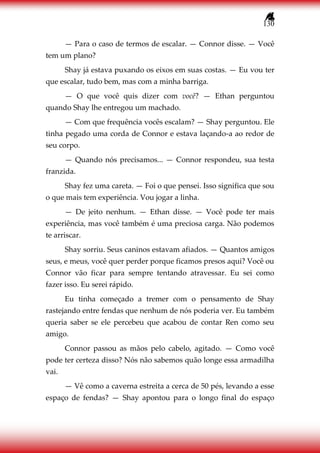 130
— Para o caso de termos de escalar. — Connor disse. — Você
tem um plano?
Shay já estava puxando os eixos em suas costas. — Eu vou ter
que escalar, tudo bem, mas com a minha barriga.
— O que você quis dizer com você? — Ethan perguntou
quando Shay lhe entregou um machado.
— Com que frequência vocês escalam? — Shay perguntou. Ele
tinha pegado uma corda de Connor e estava laçando-a ao redor de
seu corpo.
— Quando nós precisamos... — Connor respondeu, sua testa
franzida.
Shay fez uma careta. — Foi o que pensei. Isso significa que sou
o que mais tem experiência. Vou jogar a linha.
— De jeito nenhum. — Ethan disse. — Você pode ter mais
experiência, mas você também é uma preciosa carga. Não podemos
te arriscar.
Shay sorriu. Seus caninos estavam afiados. — Quantos amigos
seus, e meus, você quer perder porque ficamos presos aqui? Você ou
Connor vão ficar para sempre tentando atravessar. Eu sei como
fazer isso. Eu serei rápido.
Eu tinha começado a tremer com o pensamento de Shay
rastejando entre fendas que nenhum de nós poderia ver. Eu também
queria saber se ele percebeu que acabou de contar Ren como seu
amigo.
Connor passou as mãos pelo cabelo, agitado. — Como você
pode ter certeza disso? Nós não sabemos quão longe essa armadilha
vai.
— Vê como a caverna estreita a cerca de 50 pés, levando a esse
espaço de fendas? — Shay apontou para o longo final do espaço
 