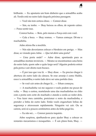 131
brilhante. — Eu apostaria um bom dinheiro que a armadilha acaba
ali. Tordis está no outro lado daquela próxima passagem.
— Você não tem certeza disso. — Connor disse.
— Sim, eu tenho. — Shay baixou os olhos, de repente calmo.
— Posso sentir isso.
Connor bufou. — Bem, pelo menos a Força está com você.
— Cala a boca. — Shay rosnou. — Vamos começar. Dê-me a
machadinha.
Adne atirou-lhe a mochila.
— Nós não deveríamos colocar o Herdeiro em perigo. — Silas
disse, se virando para Adne. — Que tal abrir uma porta?
— Uma porta onde? — Adne disse, apontando para as
armadilhas mortais invisíveis. — Mesmo se encontrarmos uma beira
do outro lado, quem sabe o quão largo será? Alguém poderia entrar
pela porta e cair direto num buraco.
— É por isso que vou lá. — Shay disse. — Eu preciso chegar à
abertura do outro lado da câmara. Se esse arranjo é como Haldis,
essa é a armadilha; o outro lado deve ser uma partida clara.
— Se você cair antes de chegar lá… — Ethan começou.
— A machadinha vai me segurar e vocês podem me puxar de
volta. — Shay o cortou, martelando uma das machadinhas no chão
com a ponta sem corte do machado e atando a corda ao redor dela.
— Vou fazer meu caminho, posicionar o resto da machadinha, e
prender a linha do outro lado. Então vocês engancham linhas de
segurança e atravessam rapidamente. Ninguém vai cair. Ou se
caírem, será só a poucos centímetros antes da linha pegá-los.
— Eu não sei... — Connor parecia inquieto.
Adne suspirou, ajoelhando-se para ajudar Shay a colocar os
restantes mecanismos e mosquetões. — É um plano bom, Shay. —
 