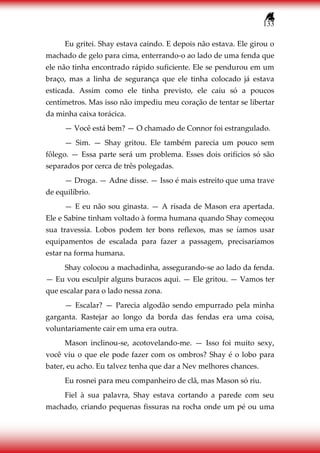 133
Eu gritei. Shay estava caindo. E depois não estava. Ele girou o
machado de gelo para cima, enterrando-o ao lado de uma fenda que
ele não tinha encontrado rápido suficiente. Ele se pendurou em um
braço, mas a linha de segurança que ele tinha colocado já estava
esticada. Assim como ele tinha previsto, ele caiu só a poucos
centímetros. Mas isso não impediu meu coração de tentar se libertar
da minha caixa torácica.
— Você está bem? — O chamado de Connor foi estrangulado.
— Sim. — Shay gritou. Ele também parecia um pouco sem
fôlego. — Essa parte será um problema. Esses dois orifícios só são
separados por cerca de três polegadas.
— Droga. — Adne disse. — Isso é mais estreito que uma trave
de equilíbrio.
— E eu não sou ginasta. — A risada de Mason era apertada.
Ele e Sabine tinham voltado à forma humana quando Shay começou
sua travessia. Lobos podem ter bons reflexos, mas se íamos usar
equipamentos de escalada para fazer a passagem, precisaríamos
estar na forma humana.
Shay colocou a machadinha, assegurando-se ao lado da fenda.
— Eu vou esculpir alguns buracos aqui. — Ele gritou. — Vamos ter
que escalar para o lado nessa zona.
— Escalar? — Parecia algodão sendo empurrado pela minha
garganta. Rastejar ao longo da borda das fendas era uma coisa,
voluntariamente cair em uma era outra.
Mason inclinou-se, acotovelando-me. — Isso foi muito sexy,
você viu o que ele pode fazer com os ombros? Shay é o lobo para
bater, eu acho. Eu talvez tenha que dar a Nev melhores chances.
Eu rosnei para meu companheiro de clã, mas Mason só riu.
Fiel à sua palavra, Shay estava cortando a parede com seu
machado, criando pequenas fissuras na rocha onde um pé ou uma
 