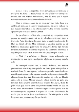 135
Connor sorriu, entregando a corda para Sabine, que começou a
ir depois de Adne. — Esse parece ser um episódio de emoção-a-
minuto em sua história maravilhosa, não é? Acho que a nossa
travessia merece seus melhores esforços da escrita.
Silas o encarou antes de se esgueirar para trás. Para seu
crédito, ele começou a escrever imediatamente de novo, embora eu
não pudesse adivinhar se ele estava descrevendo a caverna ou outra
apresentação de queixa contra Connor.
Eu me afastei com Silas, não por querer sua companhia, mas
porque eu queria esperar até eu ter absolutamente que fazer a
travessia. Adne já estava do outro lado, se contorcendo perto de
Shay no túnel estreito. Meu estômago se apertou quando eu vi
Sabine se balançando para baixo na fenda. Sua forma ágil parecia
levá-la naturalmente escalando enquanto ela facilmente encontrou a
segurança de Shay. Ethan estava atrás dela, seguido por Mason.
— Você é a próxima. — Connor estava colocando um
mosquetão no meu cinto e deslizando a linha de segurança através
dele.
Eu consegui acenar com a cabeça. Palavras, até mesmo
pensamentos, não surgiram quando me movi para acompanhar a
corda de Shay. Eu nunca pensei realmente que tinha medo de altura,
considerando que eu tinha passado a minha vida nas montanhas. De
alguma forma isso era diferente. As ladeiras ao redor de Haldis
eram solo e rocha. Mesmo quando estava coberta de gelo, era
familiar. Esta caverna, escondida nas alturas dos Alpes, cheia de
gelo e luz que teciam uma teia perversamente bonita em que se
ficava preso na armadilha, fazia meu sangue tão frio quanto o ar da
montanha que eu respirava. A trapaça da caverna enervou-me de
modo que eu nunca tinha experimentado. Eu não queria ir mais
longe nas suas profundezas. Eu queria sair.
 