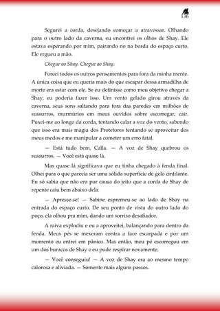 136
Segurei a corda, desejando começar a atravessar. Olhando
para o outro lado da caverna, eu encontrei os olhos de Shay. Ele
estava esperando por mim, pairando no na borda do espaço curto.
Ele ergueu a mão.
Chegue ao Shay. Chegue ao Shay.
Forcei todos os outros pensamentos para fora da minha mente.
A única coisa que eu queria mais do que escapar dessa armadilha de
morte era estar com ele. Se eu definisse como meu objetivo chegar a
Shay, eu poderia fazer isso. Um vento gelado girou através da
caverna, seus sons saltando para fora das paredes em milhões de
sussurros, murmúrios em meus ouvidos sobre escorregar, cair.
Puxei-me ao longo da corda, tentando calar a voz do vento, sabendo
que isso era mais magia dos Protetores tentando se aproveitar dos
meus medos e me manipular a cometer um erro fatal.
— Está tudo bem, Calla. — A voz de Shay quebrou os
sussurros. — Você está quase lá.
Mas quase lá significava que eu tinha chegado à fenda final.
Olhei para o que parecia ser uma sólida superfície de gelo cintilante.
Eu só sabia que não era por causa do jeito que a corda de Shay de
repente caiu bem abaixo dela.
— Apresse-se! — Sabine espremeu-se ao lado de Shay na
entrada do espaço curto. De seu ponto de vista do outro lado do
poço, ela olhou pra mim, dando um sorriso desafiador.
A raiva explodiu e eu a aproveitei, balançando para dentro da
fenda. Meus pés se mexeram contra a face escarpada e por um
momento eu entrei em pânico. Mas então, meu pé escorregou em
um dos buracos de Shay e eu pude respirar novamente.
— Você conseguiu! — A voz de Shay era ao mesmo tempo
calorosa e aliviada. — Somente mais alguns passos.
 