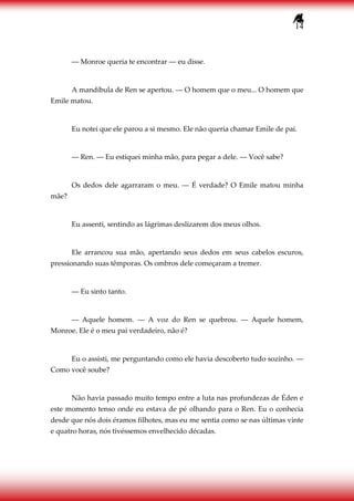 14
― Monroe queria te encontrar ― eu disse.
A mandíbula de Ren se apertou. ― O homem que o meu... O homem que
Emile matou.
Eu notei que ele parou a si mesmo. Ele não queria chamar Emile de pai.
― Ren. ― Eu estiquei minha mão, para pegar a dele. ― Você sabe?
Os dedos dele agarraram o meu. ― É verdade? O Emile matou minha
mãe?
Eu assenti, sentindo as lágrimas deslizarem dos meus olhos.
Ele arrancou sua mão, apertando seus dedos em seus cabelos escuros,
pressionando suas têmporas. Os ombros dele começaram a tremer.
― Eu sinto tanto.
― Aquele homem. ― A voz do Ren se quebrou. ― Aquele homem,
Monroe. Ele é o meu pai verdadeiro, não é?
Eu o assisti, me perguntando como ele havia descoberto tudo sozinho. ―
Como você soube?
Não havia passado muito tempo entre a luta nas profundezas de Éden e
este momento tenso onde eu estava de pé olhando para o Ren. Eu o conhecia
desde que nós dois éramos filhotes, mas eu me sentia como se nas últimas vinte
e quatro horas, nós tivéssemos envelhecido décadas.
 