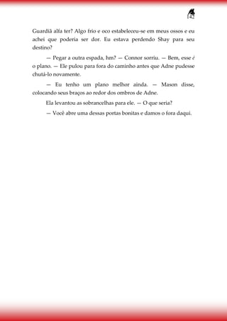 142
Guardiã alfa ter? Algo frio e oco estabeleceu-se em meus ossos e eu
achei que poderia ser dor. Eu estava perdendo Shay para seu
destino?
— Pegar a outra espada, hm? — Connor sorriu. — Bem, esse é
o plano. — Ele pulou para fora do caminho antes que Adne pudesse
chutá-lo novamente.
— Eu tenho um plano melhor ainda. — Mason disse,
colocando seus braços ao redor dos ombros de Adne.
Ela levantou as sobrancelhas para ele. — O que seria?
— Você abre uma dessas portas bonitas e damos o fora daqui.
 