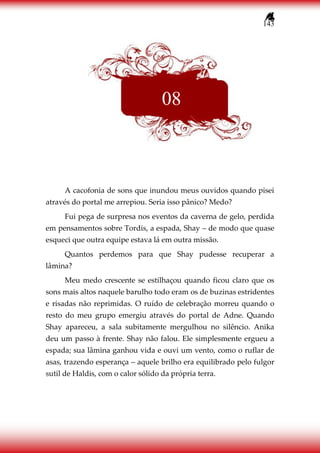 143
A cacofonia de sons que inundou meus ouvidos quando pisei
através do portal me arrepiou. Seria isso pânico? Medo?
Fui pega de surpresa nos eventos da caverna de gelo, perdida
em pensamentos sobre Tordis, a espada, Shay – de modo que quase
esqueci que outra equipe estava lá em outra missão.
Quantos perdemos para que Shay pudesse recuperar a
lâmina?
Meu medo crescente se estilhaçou quando ficou claro que os
sons mais altos naquele barulho todo eram os de buzinas estridentes
e risadas não reprimidas. O ruído de celebração morreu quando o
resto do meu grupo emergiu através do portal de Adne. Quando
Shay apareceu, a sala subitamente mergulhou no silêncio. Anika
deu um passo à frente. Shay não falou. Ele simplesmente ergueu a
espada; sua lâmina ganhou vida e ouvi um vento, como o ruflar de
asas, trazendo esperança – aquele brilho era equilibrado pelo fulgor
sutil de Haldis, com o calor sólido da própria terra.
08
 