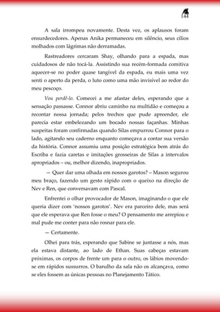 144
A sala irrompeu novamente. Desta vez, os aplausos foram
ensurdecedores. Apenas Anika permaneceu em silêncio, seus cílios
molhados com lágrimas não derramadas.
Rastreadores cercaram Shay, olhando para a espada, mas
cuidadosos de não tocá-la. Assistindo sua recém-formada comitiva
aquecer-se no poder quase tangível da espada, eu mais uma vez
senti o aperto da perda, o luto como uma mão invisível ao redor do
meu pescoço.
Vou perdê-lo. Comecei a me afastar deles, esperando que a
sensação passasse. Connor abriu caminho na multidão e começou a
recontar nossa jornada; pelos trechos que pude apreender, ele
parecia estar embelezando um bocado nossas façanhas. Minhas
suspeitas foram confirmadas quando Silas empurrou Connor para o
lado, agitando seu caderno enquanto começava a contar sua versão
da história. Connor assumiu uma posição estratégica bem atrás do
Escriba e fazia caretas e imitações grosseiras de Silas a intervalos
apropriados – ou, melhor dizendo, inapropriados.
— Quer dar uma olhada em nossos garotos? – Mason segurou
meu braço, fazendo um gesto rápido com o queixo na direção de
Nev e Ren, que conversavam com Pascal.
Enfrentei o olhar provocador de Mason, imaginando o que ele
queria dizer com ‘nossos garotos’. Nev era parceiro dele, mas será
que ele esperava que Ren fosse o meu? O pensamento me arrepiou e
mal pude me conter para não rosnar para ele.
— Certamente.
Olhei para trás, esperando que Sabine se juntasse a nós, mas
ela estava distante, ao lado de Ethan. Suas cabeças estavam
próximas, os corpos de frente um para o outro, os lábios movendo-
se em rápidos sussurros. O barulho da sala não os alcançava, como
se eles fossem as únicas pessoas no Planejamento Tático.
 