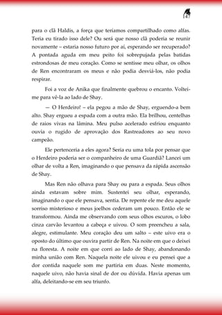 147
para o clã Haldis, a força que teríamos compartilhado como alfas.
Teria eu tirado isso dele? Ou será que nosso clã poderia se reunir
novamente – estaria nosso futuro por aí, esperando ser recuperado?
A pontada aguda em meu peito foi sobrepujada pelas batidas
estrondosas de meu coração. Como se sentisse meu olhar, os olhos
de Ren encontraram os meus e não podia desviá-los, não podia
respirar.
Foi a voz de Anika que finalmente quebrou o encanto. Voltei-
me para vê-la ao lado de Shay.
— O Herdeiro! – ela pegou a mão de Shay, erguendo-a bem
alto. Shay ergueu a espada com a outra mão. Ela brilhou, centelhas
de raios vivas na lâmina. Meu pulso acelerado esfriou enquanto
ouvia o rugido de aprovação dos Rastreadores ao seu novo
campeão.
Ele pertenceria a eles agora? Seria eu uma tola por pensar que
o Herdeiro poderia ser o companheiro de uma Guardiã? Lancei um
olhar de volta a Ren, imaginando o que pensava da rápida ascensão
de Shay.
Mas Ren não olhava para Shay ou para a espada. Seus olhos
ainda estavam sobre mim. Sustentei seu olhar, esperando,
imaginando o que ele pensava, sentia. De repente ele me deu aquele
sorriso misterioso e meus joelhos cederam um pouco. Então ele se
transformou. Ainda me observando com seus olhos escuros, o lobo
cinza carvão levantou a cabeça e uivou. O som preencheu a sala,
alegre, estimulante. Meu coração deu um salto – este uivo era o
oposto do último que ouvira partir de Ren. Na noite em que o deixei
na floresta. A noite em que corri ao lado de Shay, abandonando
minha união com Ren. Naquela noite ele uivou e eu pensei que a
dor contida naquele som me partiria em duas. Neste momento,
naquele uivo, não havia sinal de dor ou dúvida. Havia apenas um
alfa, deleitando-se em seu triunfo.
 