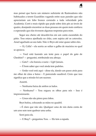 149
mas pensei que havia um número suficiente de Rastreadores não
habituados a terem Guardiões vagando entre suas paredes que não
apreciariam um lobo branco correndo a toda velocidade pela
Academia. Corri o mais rápido que pude sobre dois pés ao invés de
quatro, desejando encontrar as duas pessoas em quem mais confiava
e esperando que elas tivessem algumas respostas para mim.
Segui seu cheiro até descobri-los em um canto escondido do
pátio. Tess estava ajoelhada no chão, com sujeira até os cotovelos.
Ansel agachado ao seu lado. Não vi Bryn até estar quase sobre eles.
— Ei, Calla! – ela sorriu ao soltar o galho de macieira no qual
se apoiava.
— Você está fazendo um teste para o papel do gato de
Cheshire? — perguntei, retribuindo seu abraço.
— Gato? – ela franziu o nariz – Ugh! Jamais.
— É bom saber que você ainda tem padrões.
— Então você está aqui – disse ela, dando um passo atrás para
me olhar de cima a baixo – E parecendo saudável. Creio que isso
significa que a missão foi um sucesso.
Assenti.
— Nenhuma baixa de ambos os lados.
— Nenhuma? – Tess ergueu os olhos para nós – Isso é
impressionante.
— Ursos não são páreo para lobos.
Bryn bufou, colocando as mãos no quadril.
—É claro que não são. Qualquer uma de nós daria conta de
um urso sem nem quebrar uma unha.
Sorri para ela.
— E Shay? – perguntou Tess. — Ele tem a espada.
 