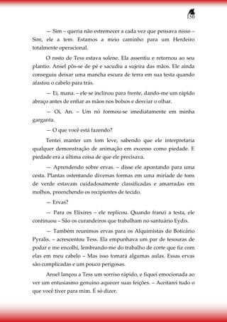 150
— Sim – queria não estremecer a cada vez que pensava nisso –
Sim, ele a tem. Estamos a meio caminho para um Herdeiro
totalmente operacional.
O rosto de Tess estava solene. Ela assentiu e retornou ao seu
plantio. Ansel pôs-se de pé e sacudiu a sujeira das mãos. Ele ainda
conseguiu deixar uma mancha escura de terra em sua testa quando
afastou o cabelo para trás.
— Ei, mana. – ele se inclinou para frente, dando-me um rápido
abraço antes de enfiar as mãos nos bolsos e desviar o olhar.
— Oi, An. – Um nó formou-se imediatamente em minha
garganta.
— O que você está fazendo?
Tentei manter um tom leve, sabendo que ele interpretaria
qualquer demonstração de animação em excesso como piedade. E
piedade era a última coisa de que ele precisava.
— Aprendendo sobre ervas. – disse ele apontando para uma
cesta. Plantas ostentando diversas formas em uma miríade de tons
de verde estavam cuidadosamente classificadas e amarradas em
molhos, preenchendo os recipientes de tecido.
— Ervas?
— Para os Elixires – ele replicou. Quando franzi a testa, ele
continuou – São os curandeiros que trabalham no santuário Eydis.
— Também reunimos ervas para os Alquimistas do Boticário
Pyralis. – acrescentou Tess. Ela empunhava um par de tesouras de
podar e me encolhi, lembrando-me do trabalho de corte que fiz com
elas em meu cabelo – Mas isso tomará algumas aulas. Essas ervas
são complicadas e um pouco perigosas.
Ansel lançou a Tess um sorriso rápido, e fiquei emocionada ao
ver um entusiasmo genuíno aquecer suas feições. – Aceitarei tudo o
que você tiver para mim. É só dizer.
 