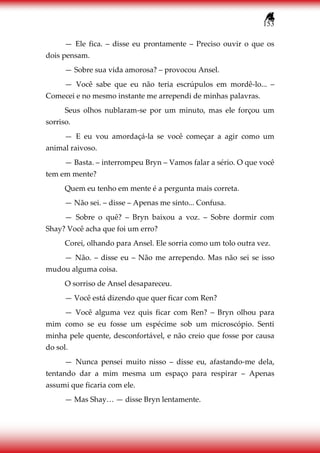 153
— Ele fica. – disse eu prontamente – Preciso ouvir o que os
dois pensam.
— Sobre sua vida amorosa? – provocou Ansel.
— Você sabe que eu não teria escrúpulos em mordê-lo... –
Comecei e no mesmo instante me arrependi de minhas palavras.
Seus olhos nublaram-se por um minuto, mas ele forçou um
sorriso.
— E eu vou amordaçá-la se você começar a agir como um
animal raivoso.
— Basta. – interrompeu Bryn – Vamos falar a sério. O que você
tem em mente?
Quem eu tenho em mente é a pergunta mais correta.
— Não sei. – disse – Apenas me sinto... Confusa.
— Sobre o quê? – Bryn baixou a voz. – Sobre dormir com
Shay? Você acha que foi um erro?
Corei, olhando para Ansel. Ele sorria como um tolo outra vez.
— Não. – disse eu – Não me arrependo. Mas não sei se isso
mudou alguma coisa.
O sorriso de Ansel desapareceu.
— Você está dizendo que quer ficar com Ren?
— Você alguma vez quis ficar com Ren? – Bryn olhou para
mim como se eu fosse um espécime sob um microscópio. Senti
minha pele quente, desconfortável, e não creio que fosse por causa
do sol.
— Nunca pensei muito nisso – disse eu, afastando-me dela,
tentando dar a mim mesma um espaço para respirar – Apenas
assumi que ficaria com ele.
— Mas Shay… — disse Bryn lentamente.
 