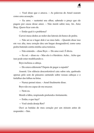 154
— Você disse que o amava. – As palavras de Ansel soaram
como uma acusação.
— Eu amo. – sustentei seu olhar, sabendo o preço que ele
pagara por causa desse amor. – Não menti sobre isso, An. Amo
Shay. Quero ficar com ele.
— Então qual é o problema?
Curvei meus dedos ao redor das laterais do banco de pedra.
— Não sei se o lugar dele é ao meu lado. – Quando disse isso
em voz alta, meu coração deu um baque desagradável, como uma
pedra batendo contra minha caixa torácica.
— Não entendo. – disse Bryn — Ele ama você. É óbvio.
— Eu sei. – disse eu – Mas ele é o Herdeiro. Acho... Acho que
isso pode estar modificando-o.
Bryn inclinou a cabeça.
— Ele estava diferente? Depois de pegar a espada?
Assenti. Um silêncio desconfortável caiu sobre nós, quebrado
apenas pelo som de pássaros cantando sobre nossas cabeças e o
farfalhar das folhas na brisa.
— Nunca pensei nisso. – Ansel finalmente disse.
Bryn não era capaz de me encarar.
— Nem eu.
Mordi o lábio, respirando profunda e lentamente.
— Então, o que faço?
— Você ainda deseja Ren?
Ouvi as batidas de meu coração por um minuto antes de
responder. – Sim.
 