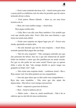 155
— Essa é uma confusão das boas, Cal. – Ansel sorriu para mim
e quase perdi as estribeiras com ele antes de perceber que ele estava
tentando aliviar o clima.
— Você parece Mason falando. – disse eu, em uma fraca
tentativa de rir.
— Bem, ele é meu melhor amigo. – Ansel disse.
Bryn pegou minha mão.
— Calla, Ren é um alfa, mas Shay também é. Faz sentido que
você seja atraída pelos dois. Você e Ren tem uma história, o que
torna isso ainda mais difícil.
— Existe uma resposta em algum lugar por aí? – Forcei uma
risada, apertando os dedos dela.
— Ela está dizendo que não há uma resposta. – Ansel disse,
sorrindo quando Bryn jogou-lhe um beijo.
— Não há uma resposta? – Não conseguia entender por que
eles pareciam tão felizes. Isso era o que eles chamavam de ajuda?
Então me lembrei: o amor que eles partilhavam era ainda recente.
Por que eu não podia ter um amor assim? Parece que eu apenas
tinha o amor do tipo “não consigo decidir se quero rasgar sua
garganta ou beijar você”. Ugh.
— Não existe uma resposta ainda. – continuou Ansel – Ren e
Shay amam você. Um deles poderia ser seu companheiro.
— Isso não quer dizer que os dois serão seus companheiros. –
Bryn deu uma risadinha – Não creio que eles sejam tão
depravados... Mas talvez você consiga convencê-los.
— Bryn! – empurrei-a para fora do banco.
— Boa! – Ansel se dobrava de rir.
— Odeio vocês. – disse eu, ainda mortificada – Não é de se
admirar que eu não fale de meus sentimentos.
 