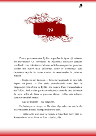 159
Planos para recuperar Eydis - o punho de água - já estavam
em movimento. Os corredores da Academia Itinerante estavam
zumbindo com entusiasmo. Mesmo as linhas nas paredes pareciam
cintilar um pouco mais brilhantes, como se iluminadas com
esperança depois do nosso sucesso na recuperação da primeira
espada.
— Eydis está em Yucatán. — Ren estava andando ao meu lado
depois do jantar. — Eles estão estabelecendo nossa área de
preparação com a Guia de Eydis - seu nome é Inez. O esconderijo é
em Tulúm. Anika acha que todos nós precisamos de uma boa noite
de sono antes de fazer o próximo ataque. Então, nós estamos
partindo amanhã à tarde.
— Não de manhã? — Eu perguntei.
Ele balançou a cabeça. — Ela disse algo sobre as marés não
estarem certas. Eu não acompanhei muito bem.
— Então acho que você se tornou o Guardião líder para os
Rastreadores. — eu disse. — Bom trabalho, alfa.
09
 