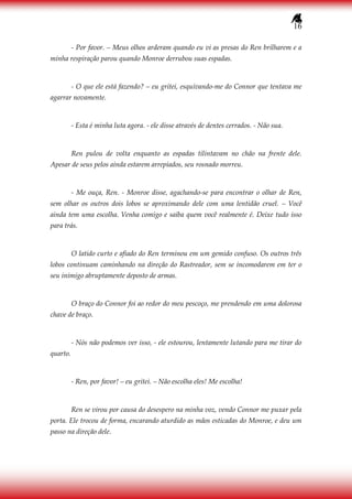 16
- Por favor. – Meus olhos arderam quando eu vi as presas do Ren brilharem e a
minha respiração parou quando Monroe derrubou suas espadas.
- O que ele está fazendo? – eu gritei, esquivando-me do Connor que tentava me
agarrar novamente.
- Esta é minha luta agora. - ele disse através de dentes cerrados. - Não sua.
Ren pulou de volta enquanto as espadas tilintavam no chão na frente dele.
Apesar de seus pelos ainda estarem arrepiados, seu rosnado morreu.
- Me ouça, Ren. - Monroe disse, agachando-se para encontrar o olhar de Ren,
sem olhar os outros dois lobos se aproximando dele com uma lentidão cruel. – Você
ainda tem uma escolha. Venha comigo e saiba quem você realmente é. Deixe tudo isso
para trás.
O latido curto e afiado do Ren terminou em um gemido confuso. Os outros três
lobos continuam caminhando na direção do Rastreador, sem se incomodarem em ter o
seu inimigo abruptamente deposto de armas.
O braço do Connor foi ao redor do meu pescoço, me prendendo em uma dolorosa
chave de braço.
- Nós não podemos ver isso, - ele estourou, lentamente lutando para me tirar do
quarto.
- Ren, por favor! – eu gritei. – Não escolha eles! Me escolha!
Ren se virou por causa do desespero na minha voz, vendo Connor me puxar pela
porta. Ele trocou de forma, encarando aturdido as mãos esticadas do Monroe, e deu um
passo na direção dele.
 