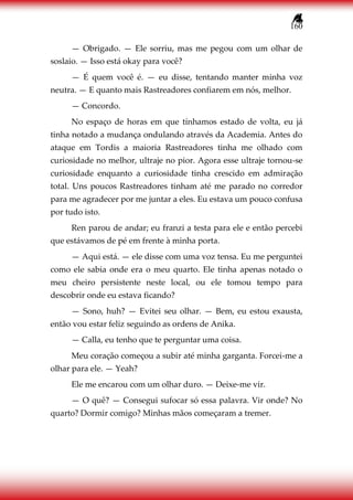 160
— Obrigado. — Ele sorriu, mas me pegou com um olhar de
soslaio. — Isso está okay para você?
— É quem você é. — eu disse, tentando manter minha voz
neutra. — E quanto mais Rastreadores confiarem em nós, melhor.
— Concordo.
No espaço de horas em que tínhamos estado de volta, eu já
tinha notado a mudança ondulando através da Academia. Antes do
ataque em Tordis a maioria Rastreadores tinha me olhado com
curiosidade no melhor, ultraje no pior. Agora esse ultraje tornou-se
curiosidade enquanto a curiosidade tinha crescido em admiração
total. Uns poucos Rastreadores tinham até me parado no corredor
para me agradecer por me juntar a eles. Eu estava um pouco confusa
por tudo isto.
Ren parou de andar; eu franzi a testa para ele e então percebi
que estávamos de pé em frente à minha porta.
— Aqui está. — ele disse com uma voz tensa. Eu me perguntei
como ele sabia onde era o meu quarto. Ele tinha apenas notado o
meu cheiro persistente neste local, ou ele tomou tempo para
descobrir onde eu estava ficando?
— Sono, huh? — Evitei seu olhar. — Bem, eu estou exausta,
então vou estar feliz seguindo as ordens de Anika.
— Calla, eu tenho que te perguntar uma coisa.
Meu coração começou a subir até minha garganta. Forcei-me a
olhar para ele. — Yeah?
Ele me encarou com um olhar duro. — Deixe-me vir.
— O quê? — Consegui sufocar só essa palavra. Vir onde? No
quarto? Dormir comigo? Minhas mãos começaram a tremer.
 