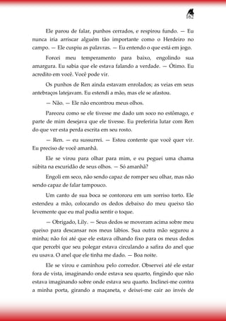 162
Ele parou de falar, punhos cerrados, e respirou fundo. — Eu
nunca iria arriscar alguém tão importante como o Herdeiro no
campo. — Ele cuspiu as palavras. — Eu entendo o que está em jogo.
Forcei meu temperamento para baixo, engolindo sua
amargura. Eu sabia que ele estava falando a verdade. — Ótimo. Eu
acredito em você. Você pode vir.
Os punhos de Ren ainda estavam enrolados; as veias em seus
antebraços latejavam. Eu estendi a mão, mas ele se afastou.
— Não. — Ele não encontrou meus olhos.
Pareceu como se ele tivesse me dado um soco no estômago, e
parte de mim desejava que ele tivesse. Eu preferiria lutar com Ren
do que ver esta perda escrita em seu rosto.
— Ren. — eu sussurrei. — Estou contente que você quer vir.
Eu preciso de você amanhã.
Ele se virou para olhar para mim, e eu peguei uma chama
súbita na escuridão de seus olhos. — Só amanhã?
Engoli em seco, não sendo capaz de romper seu olhar, mas não
sendo capaz de falar tampouco.
Um canto de sua boca se contorceu em um sorriso torto. Ele
estendeu a mão, colocando os dedos debaixo do meu queixo tão
levemente que eu mal podia sentir o toque.
— Obrigado, Lily. — Seus dedos se moveram acima sobre meu
queixo para descansar nos meus lábios. Sua outra mão segurou a
minha; não foi até que ele estava olhando fixo para os meus dedos
que percebi que seu polegar estava circulando a safira do anel que
eu usava. O anel que ele tinha me dado. — Boa noite.
Ele se virou e caminhou pelo corredor. Observei até ele estar
fora de vista, imaginando onde estava seu quarto, fingindo que não
estava imaginando sobre onde estava seu quarto. Inclinei-me contra
a minha porta, girando a maçaneta, e deixei-me cair ao invés de
 