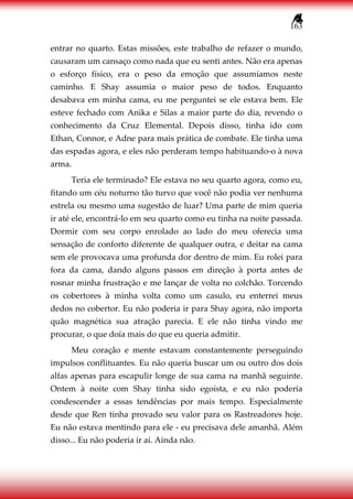 163
entrar no quarto. Estas missões, este trabalho de refazer o mundo,
causaram um cansaço como nada que eu senti antes. Não era apenas
o esforço físico, era o peso da emoção que assumíamos neste
caminho. E Shay assumia o maior peso de todos. Enquanto
desabava em minha cama, eu me perguntei se ele estava bem. Ele
esteve fechado com Anika e Silas a maior parte do dia, revendo o
conhecimento da Cruz Elemental. Depois disso, tinha ido com
Ethan, Connor, e Adne para mais prática de combate. Ele tinha uma
das espadas agora, e eles não perderam tempo habituando-o à nova
arma.
Teria ele terminado? Ele estava no seu quarto agora, como eu,
fitando um céu noturno tão turvo que você não podia ver nenhuma
estrela ou mesmo uma sugestão de luar? Uma parte de mim queria
ir até ele, encontrá-lo em seu quarto como eu tinha na noite passada.
Dormir com seu corpo enrolado ao lado do meu oferecia uma
sensação de conforto diferente de qualquer outra, e deitar na cama
sem ele provocava uma profunda dor dentro de mim. Eu rolei para
fora da cama, dando alguns passos em direção à porta antes de
rosnar minha frustração e me lançar de volta no colchão. Torcendo
os cobertores à minha volta como um casulo, eu enterrei meus
dedos no cobertor. Eu não poderia ir para Shay agora, não importa
quão magnética sua atração parecia. E ele não tinha vindo me
procurar, o que doía mais do que eu queria admitir.
Meu coração e mente estavam constantemente perseguindo
impulsos conflituantes. Eu não queria buscar um ou outro dos dois
alfas apenas para escapulir longe de sua cama na manhã seguinte.
Ontem à noite com Shay tinha sido egoísta, e eu não poderia
condescender a essas tendências por mais tempo. Especialmente
desde que Ren tinha provado seu valor para os Rastreadores hoje.
Eu não estava mentindo para ele - eu precisava dele amanhã. Além
disso... Eu não poderia ir aí. Ainda não.
 