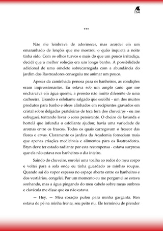 164
***
Não me lembrava de adormecer, mas acordei em um
emaranhado de lençóis que me mostrou o quão inquieta a noite
tinha sido. Com os olhos turvos e mais do que um pouco irritadiça,
decidi que a melhor solução era um longo banho. A possibilidade
adicional de uma omelete sobrecarregada com a abundância do
jardim dos Rastreadores conseguiu me animar um pouco.
Apesar da caminhada penosa para os banheiros, as condições
eram impressionantes. Eu estava sob um amplo cano que me
encharcava em água quente, a pressão não muito diferente de uma
cachoeira. Usando o esfoliante salgado que escolhi - um dos muitos
produtos para banho e óleos alinhados em recipientes gravados em
cristal sobre delgadas prateleiras de teca fora dos chuveiros - eu me
esfreguei, tentando lavar o sono persistente. O cheiro de lavanda e
hortelã que infundia o esfoliante ajudou; havia uma variedade de
aromas entre os frascos. Todos os quais carregavam o frescor das
flores e ervas. Claramente os jardins da Academia forneciam mais
que apenas criações medicinais e alimentos para os Rastreadores.
Bryn deve ter estado radiante por esta recompensa - estava surpresa
que ela não estava nos banheiros o dia inteiro.
Saindo do chuveiro, enrolei uma toalha ao redor do meu corpo
e voltei para a sala onde eu tinha guardado as minhas roupas.
Quando saí do vapor espesso no espaço aberto entre os banheiros e
dos vestiários, congelei. Por um momento eu me perguntei se estava
sonhando, mas a água pingando do meu cabelo sobre meus ombros
e clavícula me disse que eu não estava.
— Hey. — Meu coração pulou para minha garganta. Ren
estava de pé na minha frente, seu peito nu. Ele terminou de prender
 