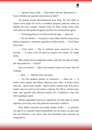 168
— Apenas ouça, Calla. — Seus olhos não me deixariam ir. —
Você se lembra de quando estávamos no Eden?
Eu assenti, muito desconfortável para falar. Eu não sabia se
sequer seria capaz de ouvir as minhas próprias palavras sobre as
batidas do meu coração. Aquela noite no Eden sentia como uma
vida atrás; eu não podia imaginar por Ren iria mencioná-la agora.
— Você perguntou se eu tinha medo de algo. — disse ele.
— Eu me lembro. — Eu puxei o meu lábio inferior entre meus
dentes enquanto a memória apanhava minha mente. — Você disse
uma coisa.
— Uma coisa. — Ele se inclinou para sussurrar no meu
ouvido. — A única coisa da qual eu sempre tive medo. Eu ainda
tenho.
Meu corpo estava congelado contra a parede, travado no lugar
por suas palavras. — O quê?
Sua voz tremeu. — Que você poderia nunca me amar. Não de
verdade.
— Ren… — Minhas mãos tremiam.
— Eu não poderia perder os sussurros. — disse ele. — A
forma como alguns dos Banes olhavam para mim. A forma como
meu pai... quero dizer, Emile... falava sobre a minha mãe. Ela estava
morta, mas era como se ele ainda a odiasse. Era óbvio, mesmo para
mim, que quando eles estavam juntos, ele a dominava, mas não
havia qualquer amor.
Minha respiração tornou-se superficial. Eu não sabia se podia
suportar ouvir isso, mas não pude me convencer a detê-lo.
Seus lábios estavam escovando minha orelha. — A primeira
vez que te vi, quando fomos prometidos um ao outro, eu jurei que
não iria forçá-la a me amar, mas iria encontrar uma maneira de
conquistá-la.
 