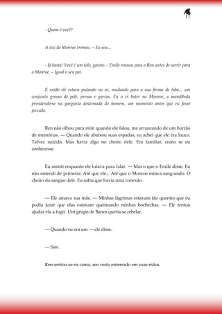 17
- Quem é você?
A voz de Monroe tremeu. – Eu sou...
- Já basta! Você é um tolo, garoto. - Emile rosnou para o Ren antes de sorrir para
o Monroe. – Igual o seu pai.
E então ele estava pulando no ar, mudando para a sua forma de lobo... um
conjunto grosso de pele, presas e garras. Eu o vi bater no Monroe, a mandíbula
prendendo-se na garganta desarmada do homem, um momento antes que eu fosse
puxada.
Ren não olhou para mim quando ele falou, me arrancando de um borrão
de memórias. ― Quando ele abaixou suas espadas, eu achei que ele era louco.
Talvez suicida. Mas havia algo no cheiro dele. Era familiar, como se eu
conhecesse.
Eu assisti enquanto ele lutava para falar. ― Mas o que o Emile disse. Eu
não entendi de primeira. Até que ele... Até que o Monroe estava sangrando. O
cheiro do sangue dele. Eu sabia que havia uma conexão.
― Ele amava sua mãe. ― Minhas lágrimas estavam tão quentes que eu
podia jurar que elas estavam queimando minhas bochechas. ― Ele tentou
ajudar ela a fugir. Um grupo de Banes queria se rebelar.
― Quando eu era um ― ele disse.
― Sim.
Ren sentou-se na cama, seu rosto enterrado em suas mãos.
 