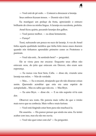 173
— Você está de pé cedo. — Comecei a descascar a laranja.
Seus ombros ficaram tensos. — Dormir não é fácil.
Eu mastiguei um pedaço da fruta, apreciando o estouro
brilhante de citros na minha língua. A laranja era suculenta, perfeita.
Ansel ficou quieto, puxando laranjas dos galhos.
— Você parece melhor. — eu disse lentamente.
— Pareço?
Tossi, sufocando um pouco no suco de laranja. A voz de Ansel
tinha aquela qualidade metálica que tinha feito meus ossos doerem
quando nós tínhamos aprendido primeiro como os Protetores o
puniram.
— Você não está... Se sentindo bem? — perguntei.
Ele se virou para me encarar. Enquanto seus olhos não
estavam ocos, do jeito que estavam em Denver, eles eram sem
esperança.
— Eu nunca vou ficar bem, Calla. — disse ele, virando uma
laranja nas mãos. — Não de verdade.
— Mas... — Eu o encarei, desejando que ele não dissesse coisas
assim. Querendo acreditar que esta era uma espécie de
autopiedade... Mas eu sabia que não era. — Mas Bryn.
— Eu amo Bryn. — disse ele. — E eu não suporto vê-la com
dor.
Observei seu rosto. Ele parecia mais velho do que o irmão
mais novo que eu conhecia. Mais velho e mais furioso.
— Você está fingindo estar bem para não machucá-la.
Ele assentiu. — Ela parece pensar que ainda me ama. Eu tentei
acabar com isso, mas ela não me ouviu.
— Você não quer estar com ela? — Eu perguntei.
 