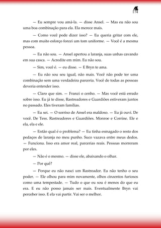 174
— Eu sempre vou amá-la. — disse Ansel. — Mas eu não sou
uma boa combinação para ela. Ela merece mais.
— Como você pode dizer isso? — Eu queria gritar com ele,
mas com muito esforço forcei um tom uniforme. — Você é a mesma
pessoa.
— Eu não sou. — Ansel apertou a laranja, suas unhas cavando
em sua casca. — Acredite em mim. Eu não sou.
— Sim, você é. — eu disse. — E Bryn te ama.
— Eu não sou seu igual, não mais. Você não pode ter uma
combinação sem uma verdadeira parceria. Você de todas as pessoas
deveria entender isso.
— Claro que sim. — Franzi o cenho. — Mas você está errado
sobre isso. Eu já te disse, Rastreadores e Guardiões estiveram juntos
no passado. Eles tiveram famílias.
— Eu sei. — O sorriso de Ansel era maldoso. — Eu já ouvi. De
você. De Tess. Rastreadores e Guardiões. Monroe e Corrine. Ele e
ela, ela e ele.
— Então qual é o problema? — Eu tinha esmagado o resto dos
pedaços de laranja no meu punho. Suco vazava entre meus dedos.
— Funciona. Isso era amor real, parcerias reais. Pessoas morreram
por eles.
— Não é o mesmo. — disse ele, abaixando o olhar.
— Por quê?
— Porque eu não nasci um Rastreador. Eu não tenho o seu
poder. — Ele olhou para mim novamente, olhos cinzentos furiosos
como uma tempestade. — Tudo o que eu sou é menos do que eu
era. E eu não posso jamais ser mais. Eventualmente Bryn vai
perceber isso. E ela vai partir. Vai ser o melhor.
 