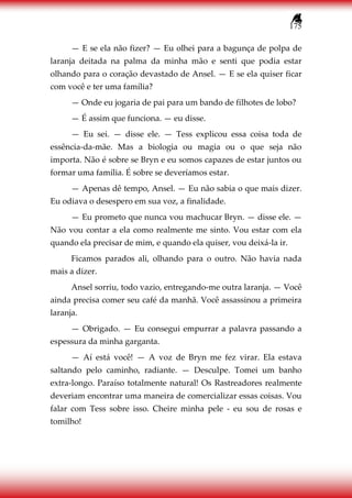 175
— E se ela não fizer? — Eu olhei para a bagunça de polpa de
laranja deitada na palma da minha mão e senti que podia estar
olhando para o coração devastado de Ansel. — E se ela quiser ficar
com você e ter uma família?
— Onde eu jogaria de pai para um bando de filhotes de lobo?
— É assim que funciona. — eu disse.
— Eu sei. — disse ele. — Tess explicou essa coisa toda de
essência-da-mãe. Mas a biologia ou magia ou o que seja não
importa. Não é sobre se Bryn e eu somos capazes de estar juntos ou
formar uma família. É sobre se deveríamos estar.
— Apenas dê tempo, Ansel. — Eu não sabia o que mais dizer.
Eu odiava o desespero em sua voz, a finalidade.
— Eu prometo que nunca vou machucar Bryn. — disse ele. —
Não vou contar a ela como realmente me sinto. Vou estar com ela
quando ela precisar de mim, e quando ela quiser, vou deixá-la ir.
Ficamos parados ali, olhando para o outro. Não havia nada
mais a dizer.
Ansel sorriu, todo vazio, entregando-me outra laranja. — Você
ainda precisa comer seu café da manhã. Você assassinou a primeira
laranja.
— Obrigado. — Eu consegui empurrar a palavra passando a
espessura da minha garganta.
— Aí está você! — A voz de Bryn me fez virar. Ela estava
saltando pelo caminho, radiante. — Desculpe. Tomei um banho
extra-longo. Paraíso totalmente natural! Os Rastreadores realmente
deveriam encontrar uma maneira de comercializar essas coisas. Vou
falar com Tess sobre isso. Cheire minha pele - eu sou de rosas e
tomilho!
 