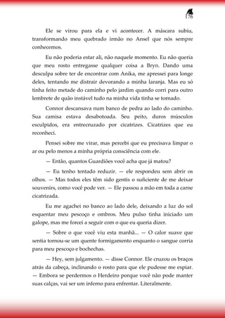 176
Ele se virou para ela e vi acontecer. A máscara subiu,
transformando meu quebrado irmão no Ansel que nós sempre
conhecemos.
Eu não poderia estar ali, não naquele momento. Eu não queria
que meu rosto entregasse qualquer coisa a Bryn. Dando uma
desculpa sobre ter de encontrar com Anika, me apressei para longe
deles, tentando me distrair devorando a minha laranja. Mas eu só
tinha feito metade do caminho pelo jardim quando corri para outro
lembrete de quão instável tudo na minha vida tinha se tornado.
Connor descansava num banco de pedra ao lado do caminho.
Sua camisa estava desabotoada. Seu peito, duros músculos
esculpidos, era entrecruzado por cicatrizes. Cicatrizes que eu
reconheci.
Pensei sobre me virar, mas percebi que eu precisava limpar o
ar ou pelo menos a minha própria consciência com ele.
— Então, quantos Guardiões você acha que já matou?
— Eu tenho tentado reduzir. — ele respondeu sem abrir os
olhos. — Mas todos eles têm sido gentis o suficiente de me deixar
souvenirs, como você pode ver. — Ele passou a mão em toda a carne
cicatrizada.
Eu me agachei no banco ao lado dele, deixando a luz do sol
esquentar meu pescoço e ombros. Meu pulso tinha iniciado um
galope, mas me forcei a seguir com o que eu queria dizer.
— Sobre o que você viu esta manhã... — O calor suave que
sentia tornou-se um quente formigamento enquanto o sangue corria
para meu pescoço e bochechas.
— Hey, sem julgamento. — disse Connor. Ele cruzou os braços
atrás da cabeça, inclinando o rosto para que ele pudesse me espiar.
— Embora se perdermos o Herdeiro porque você não pode manter
suas calças, vai ser um inferno para enfrentar. Literalmente.
 